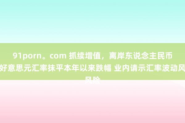 91porn。com 抓续增值，离岸东说念主民币对好意思元汇率抹平本年以来跌幅 业内请示汇率波动风险