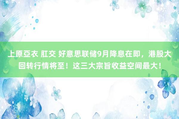 上原亞衣 肛交 好意思联储9月降息在即，港股大回转行情将至！这三大宗旨收益空间最大！