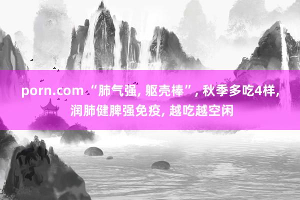 porn.com “肺气强， 躯壳棒”， 秋季多吃4样， 润肺健脾强免疫， 越吃越空闲