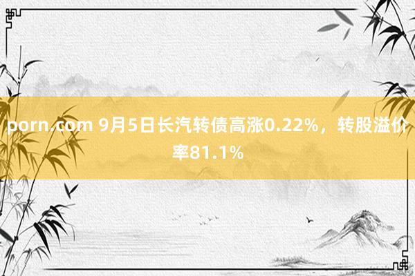 porn.com 9月5日长汽转债高涨0.22%，转股溢价率81.1%