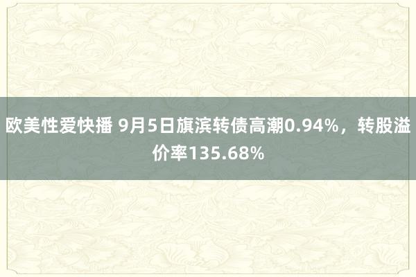 欧美性爱快播 9月5日旗滨转债高潮0.94%，转股溢价率135.68%