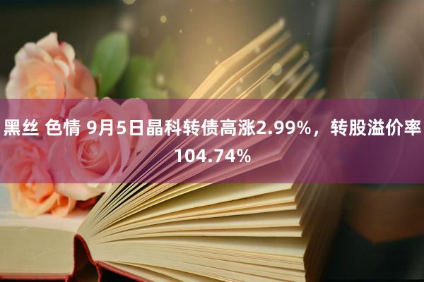 黑丝 色情 9月5日晶科转债高涨2.99%，转股溢价率104.74%