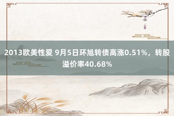 2013欧美性爱 9月5日环旭转债高涨0.51%，转股溢价率40.68%