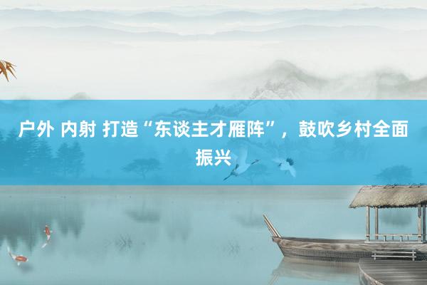 户外 内射 打造“东谈主才雁阵”，鼓吹乡村全面振兴