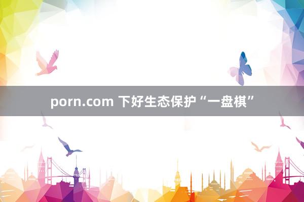 porn.com 下好生态保护“一盘棋”