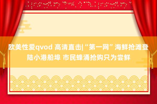 欧美性爱qvod 高清直击|“第一网”海鲜抢滩登陆小港船埠 市民蜂涌抢购只为尝鲜