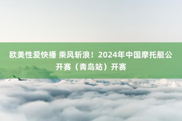 欧美性爱快播 乘风斩浪！2024年中国摩托艇公开赛（青岛站）开赛