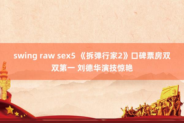 swing raw sex5 《拆弹行家2》口碑票房双双第一 刘德华演技惊艳