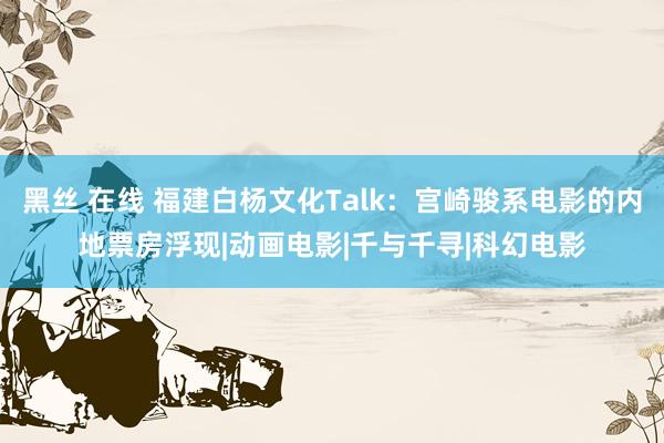 黑丝 在线 福建白杨文化Talk：宫崎骏系电影的内地票房浮现|动画电影|千与千寻|科幻电影