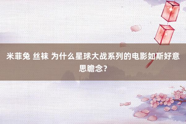 米菲兔 丝袜 为什么星球大战系列的电影如斯好意思瞻念？