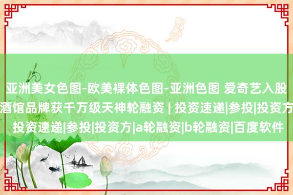 亚洲美女色图-欧美裸体色图-亚洲色图 爱奇艺入股电影摄制工作商；餐酒馆品牌获千万级天神轮融资 | 投资速递|参投|投资方|a轮融资|b轮融资|百度软件