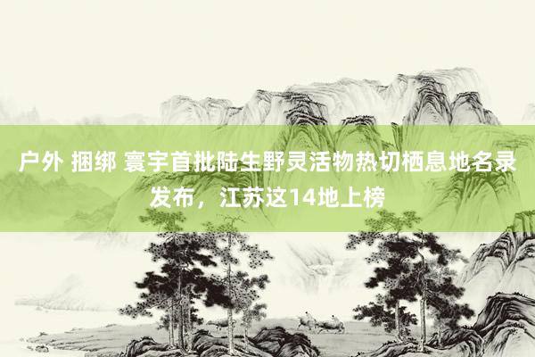 户外 捆绑 寰宇首批陆生野灵活物热切栖息地名录发布，江苏这14地上榜