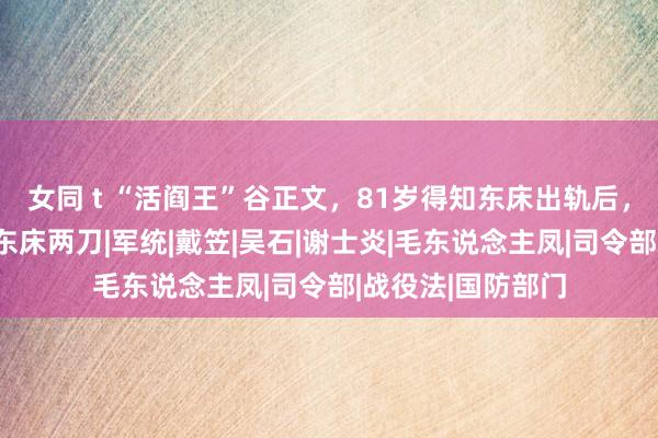 女同 t “活阎王”谷正文，81岁得知东床出轨后，躬行找上门连捅东床两刀|军统|戴笠|吴石|谢士炎|毛东说念主凤|司令部|战役法|国防部门