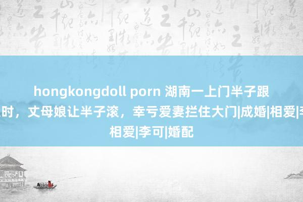 hongkongdoll porn 湖南一上门半子跟夫人吵架时，丈母娘让半子滚，幸亏爱妻拦住大门|成婚|相爱|李可|婚配