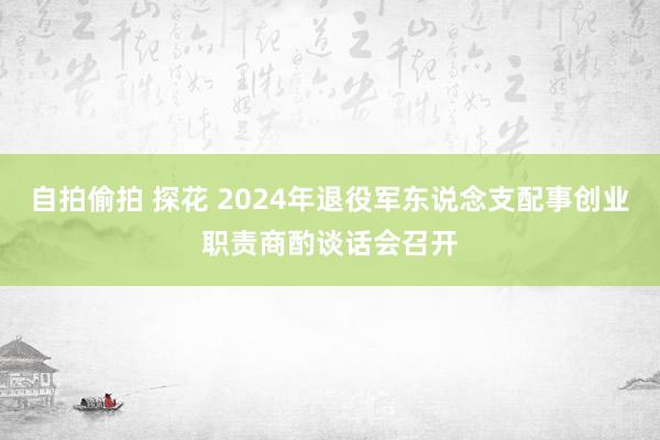 自拍偷拍 探花 2024年退役军东说念支配事创业职责商酌谈话会召开