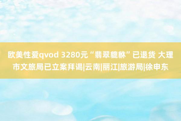 欧美性爱qvod 3280元“翡翠貔貅”已退货 大理市文旅局已立案拜谒|云南|丽江|旅游局|徐申东