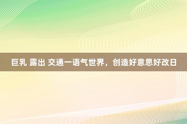 巨乳 露出 交通一语气世界，创造好意思好改日