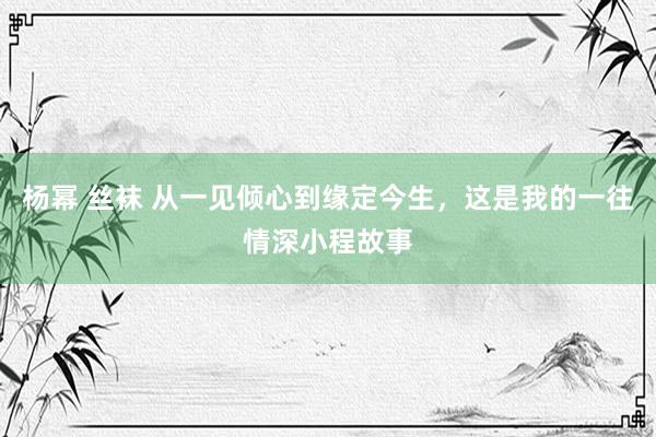 杨幂 丝袜 从一见倾心到缘定今生，这是我的一往情深小程故事