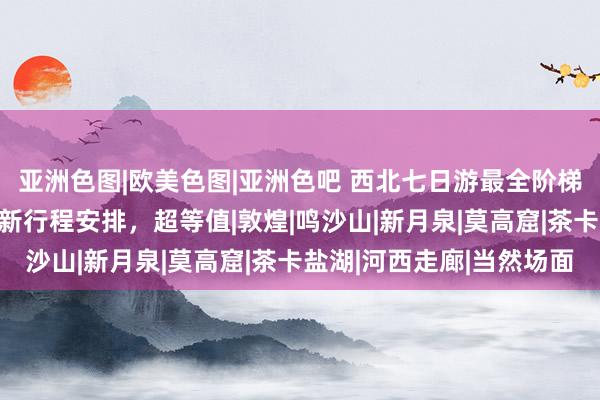 亚洲色图|欧美色图|亚洲色吧 西北七日游最全阶梯：去西北玩7天6晚最新行程安排，超等值|敦煌|鸣沙山|新月泉|莫高窟|茶卡盐湖|河西走廊|当然场面