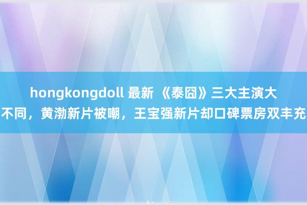 hongkongdoll 最新 《泰囧》三大主演大不同，黄渤新片被嘲，王宝强新片却口碑票房双丰充