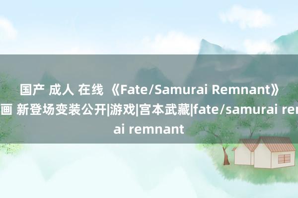 国产 成人 在线 《Fate/Samurai Remnant》开场动画 新登场变装公开|游戏|宫本武藏|fate/samurai remnant