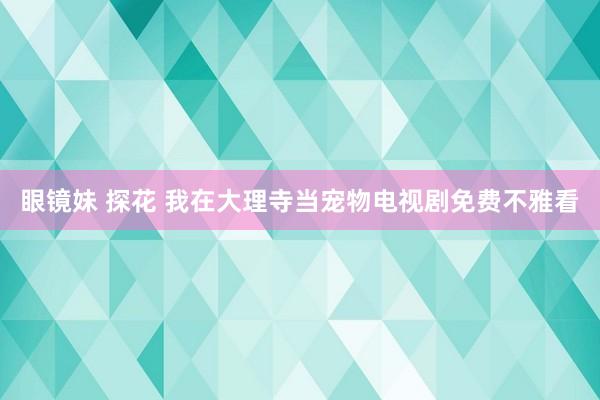 眼镜妹 探花 我在大理寺当宠物电视剧免费不雅看