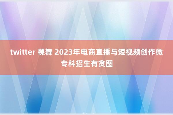 twitter 裸舞 2023年电商直播与短视频创作微专科招生有贪图