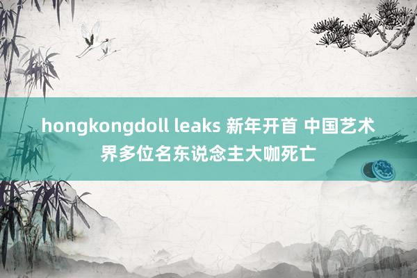 hongkongdoll leaks 新年开首 中国艺术界多位名东说念主大咖死亡