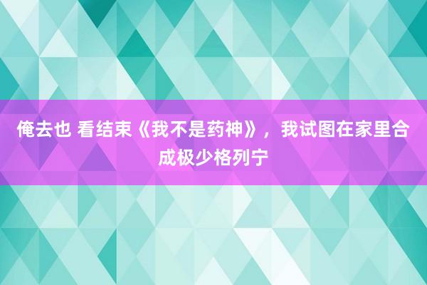 俺去也 看结束《我不是药神》，我试图在家里合成极少格列宁