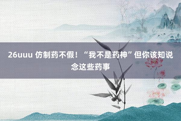 26uuu 仿制药不假！“我不是药神”但你该知说念这些药事