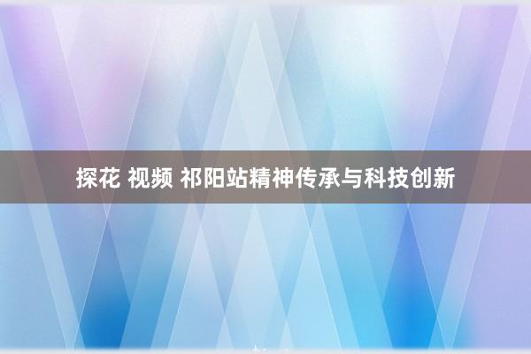 探花 视频 祁阳站精神传承与科技创新