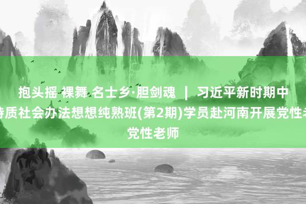 抱头摇 裸舞 名士乡·胆剑魂 ∣ 习近平新时期中国特质社会办法想想纯熟班(第2期)学员赴河南开展党性老师