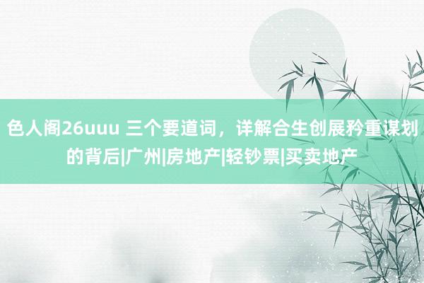 色人阁26uuu 三个要道词，详解合生创展矜重谋划的背后|广州|房地产|轻钞票|买卖地产