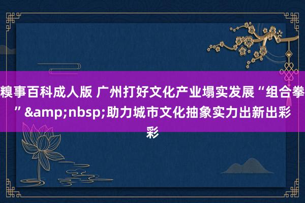 糗事百科成人版 广州打好文化产业塌实发展“组合拳”&nbsp;助力城市文化抽象实力出新出彩