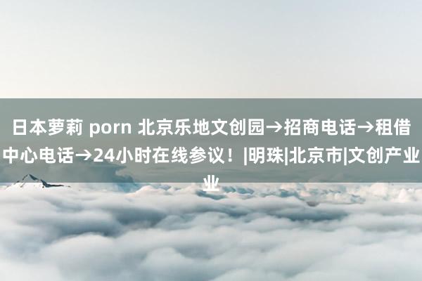 日本萝莉 porn 北京乐地文创园→招商电话→租借中心电话→24小时在线参议！|明珠|北京市|文创产业